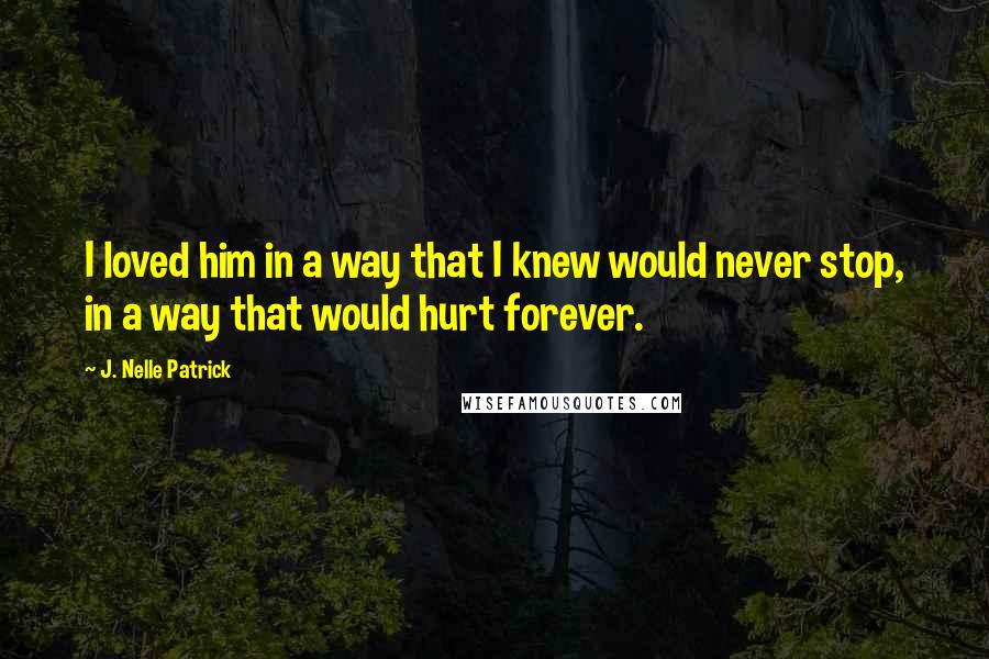 J. Nelle Patrick Quotes: I loved him in a way that I knew would never stop, in a way that would hurt forever.