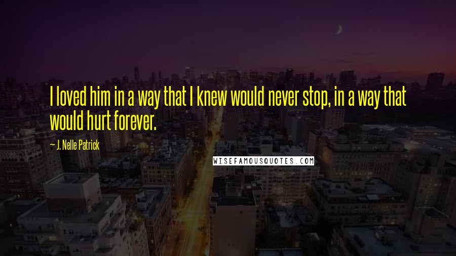 J. Nelle Patrick Quotes: I loved him in a way that I knew would never stop, in a way that would hurt forever.