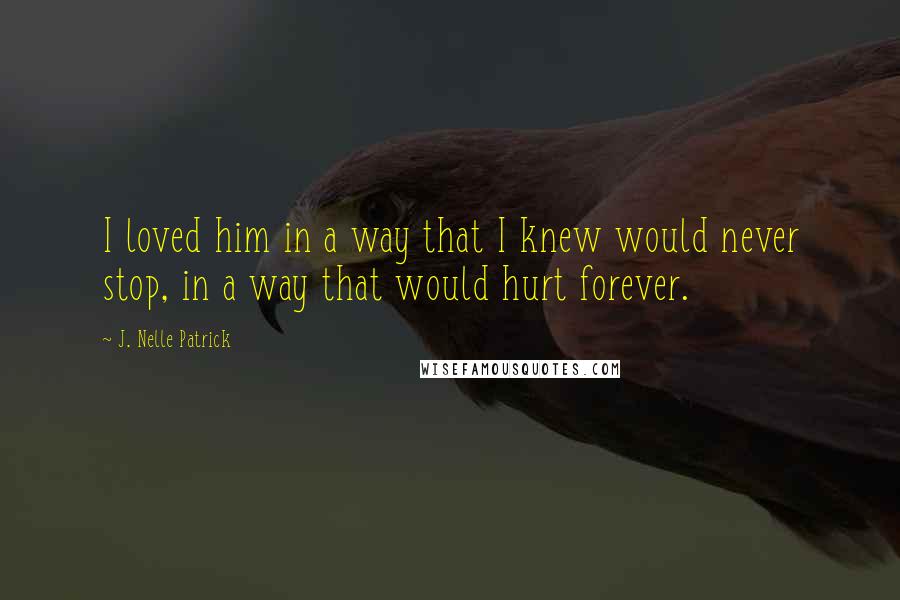 J. Nelle Patrick Quotes: I loved him in a way that I knew would never stop, in a way that would hurt forever.