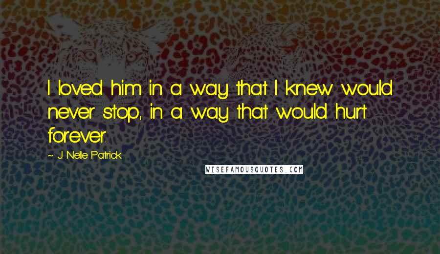 J. Nelle Patrick Quotes: I loved him in a way that I knew would never stop, in a way that would hurt forever.