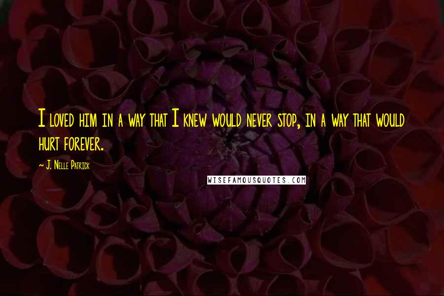 J. Nelle Patrick Quotes: I loved him in a way that I knew would never stop, in a way that would hurt forever.