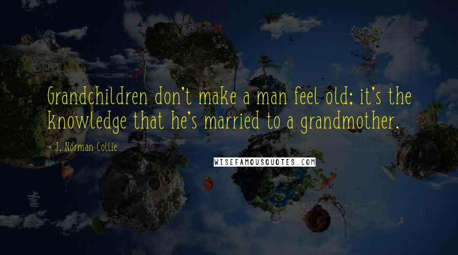 J. Norman Collie Quotes: Grandchildren don't make a man feel old; it's the knowledge that he's married to a grandmother.