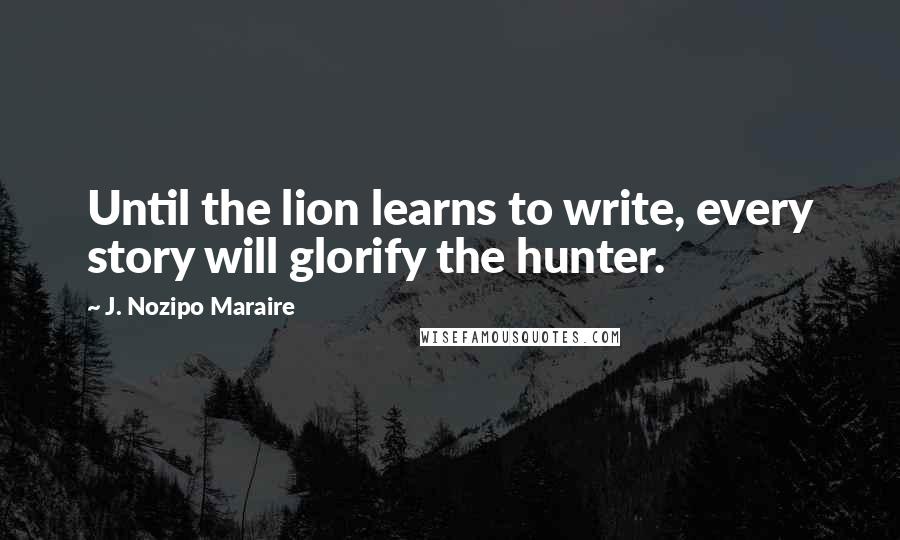 J. Nozipo Maraire Quotes: Until the lion learns to write, every story will glorify the hunter.