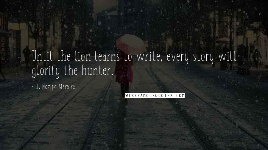 J. Nozipo Maraire Quotes: Until the lion learns to write, every story will glorify the hunter.