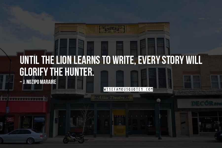 J. Nozipo Maraire Quotes: Until the lion learns to write, every story will glorify the hunter.