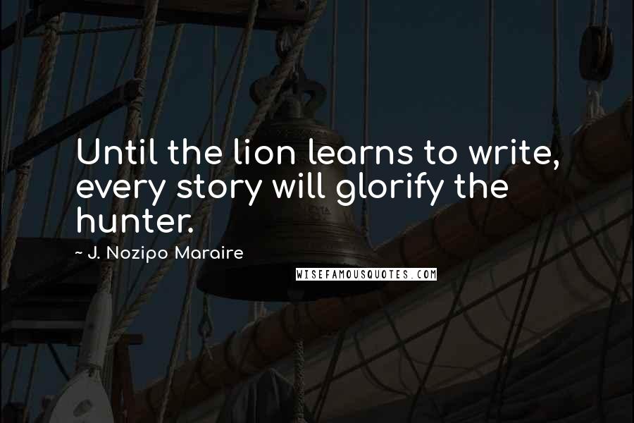 J. Nozipo Maraire Quotes: Until the lion learns to write, every story will glorify the hunter.