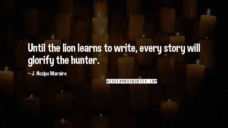 J. Nozipo Maraire Quotes: Until the lion learns to write, every story will glorify the hunter.