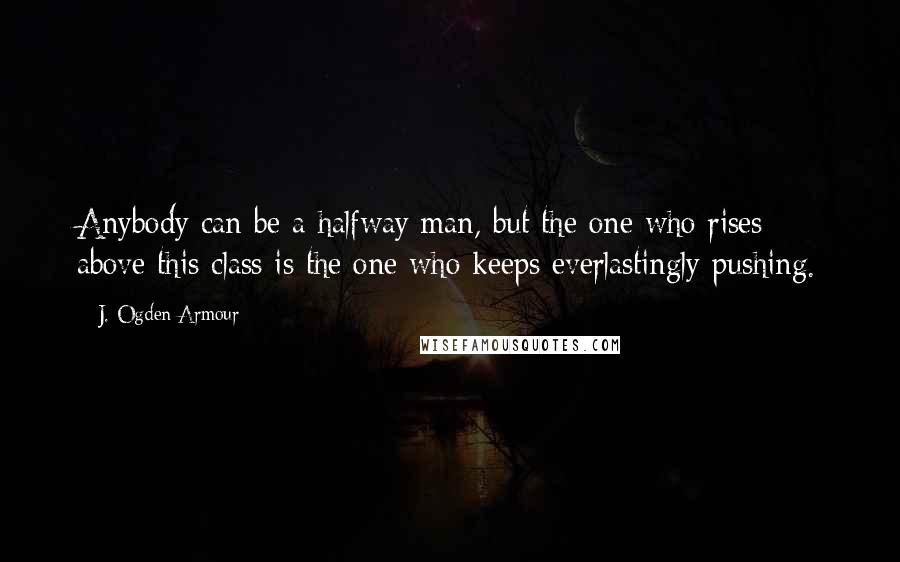 J. Ogden Armour Quotes: Anybody can be a halfway man, but the one who rises above this class is the one who keeps everlastingly pushing.