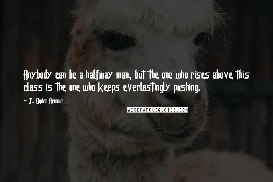 J. Ogden Armour Quotes: Anybody can be a halfway man, but the one who rises above this class is the one who keeps everlastingly pushing.