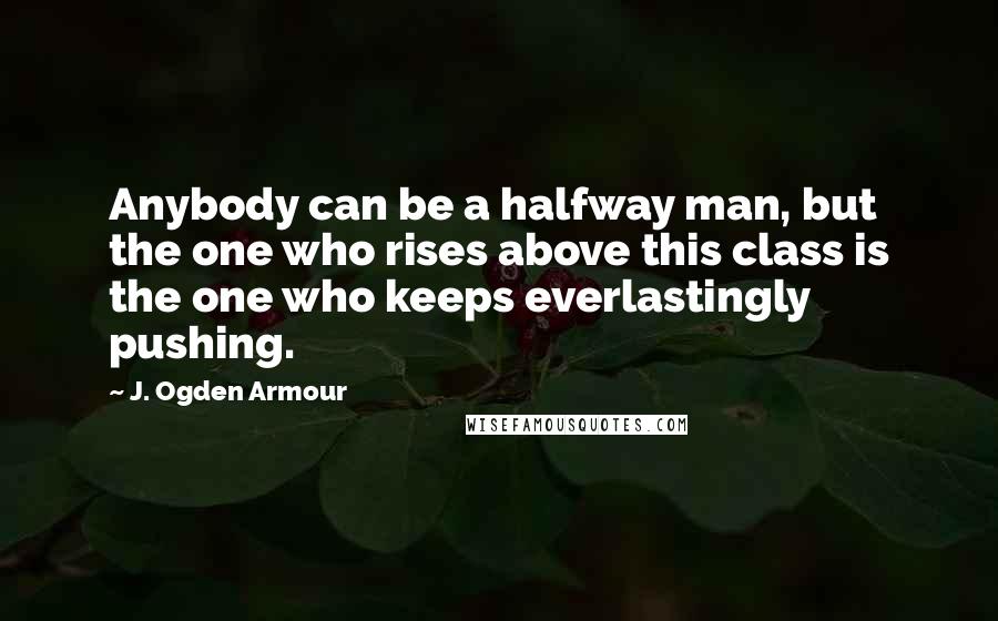 J. Ogden Armour Quotes: Anybody can be a halfway man, but the one who rises above this class is the one who keeps everlastingly pushing.