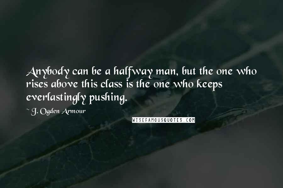 J. Ogden Armour Quotes: Anybody can be a halfway man, but the one who rises above this class is the one who keeps everlastingly pushing.