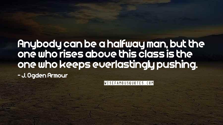 J. Ogden Armour Quotes: Anybody can be a halfway man, but the one who rises above this class is the one who keeps everlastingly pushing.