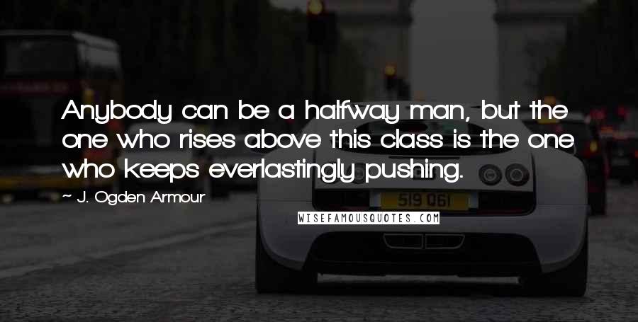 J. Ogden Armour Quotes: Anybody can be a halfway man, but the one who rises above this class is the one who keeps everlastingly pushing.