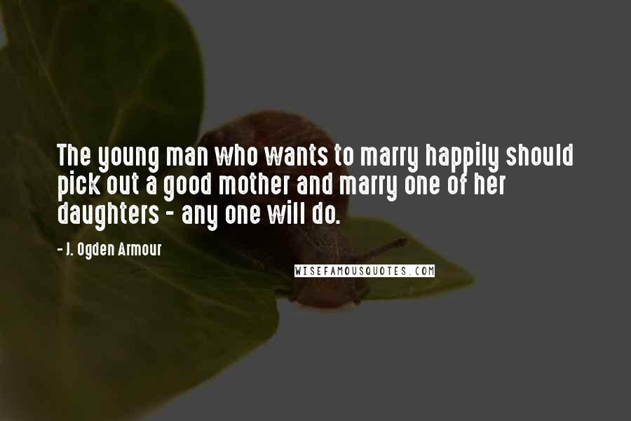 J. Ogden Armour Quotes: The young man who wants to marry happily should pick out a good mother and marry one of her daughters - any one will do.