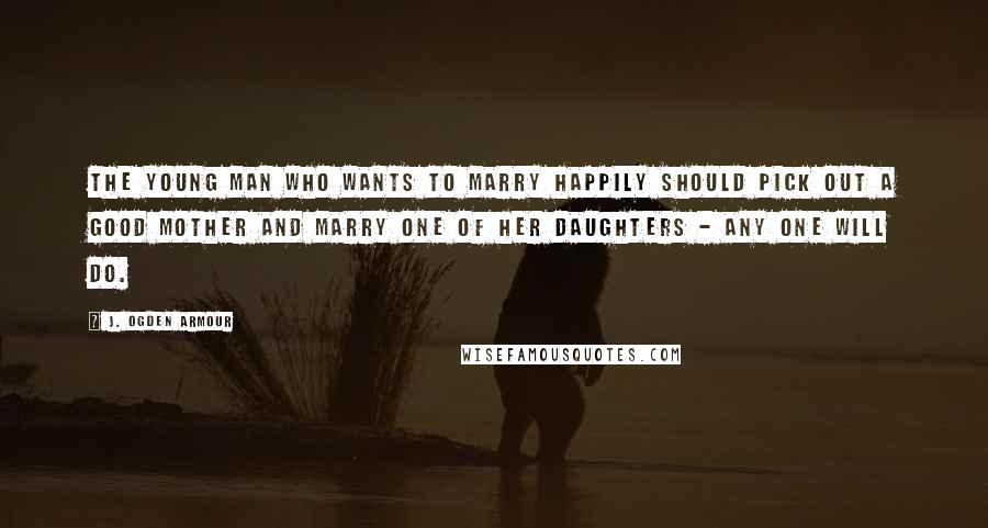 J. Ogden Armour Quotes: The young man who wants to marry happily should pick out a good mother and marry one of her daughters - any one will do.