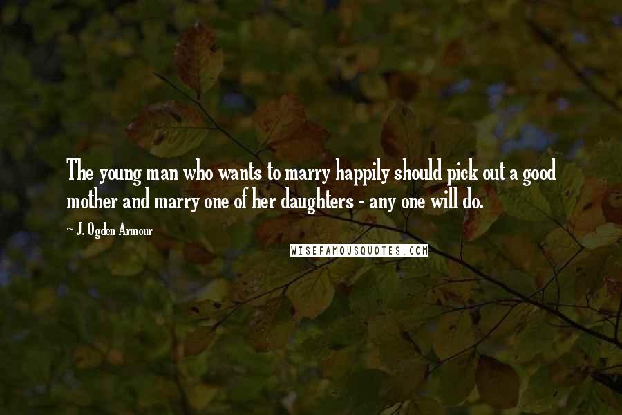J. Ogden Armour Quotes: The young man who wants to marry happily should pick out a good mother and marry one of her daughters - any one will do.