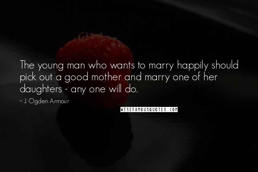 J. Ogden Armour Quotes: The young man who wants to marry happily should pick out a good mother and marry one of her daughters - any one will do.