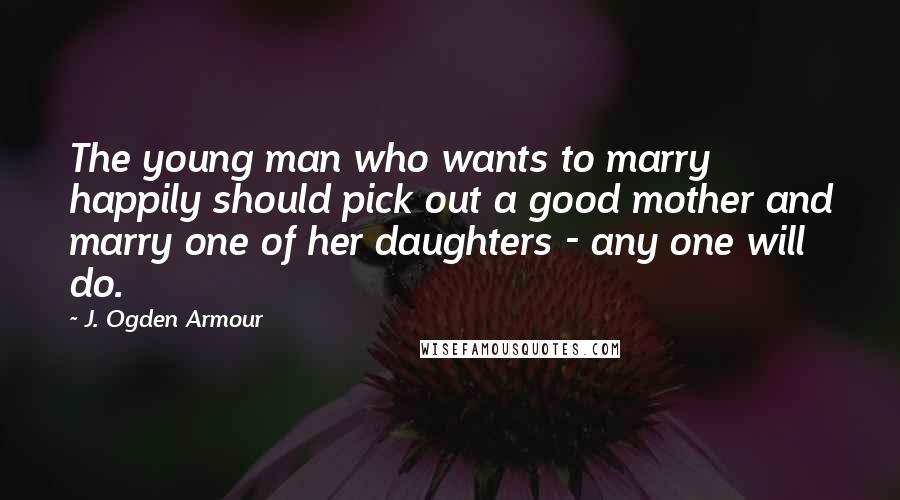 J. Ogden Armour Quotes: The young man who wants to marry happily should pick out a good mother and marry one of her daughters - any one will do.