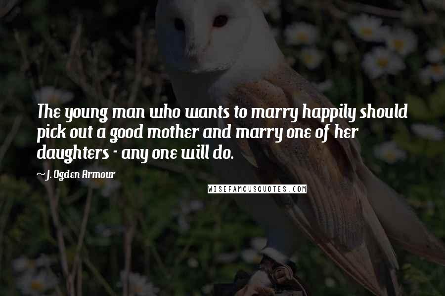 J. Ogden Armour Quotes: The young man who wants to marry happily should pick out a good mother and marry one of her daughters - any one will do.