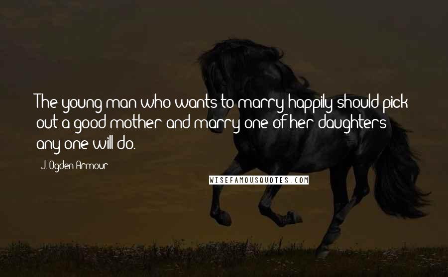 J. Ogden Armour Quotes: The young man who wants to marry happily should pick out a good mother and marry one of her daughters - any one will do.