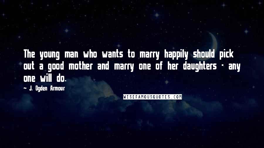 J. Ogden Armour Quotes: The young man who wants to marry happily should pick out a good mother and marry one of her daughters - any one will do.