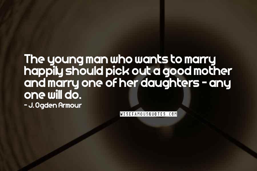 J. Ogden Armour Quotes: The young man who wants to marry happily should pick out a good mother and marry one of her daughters - any one will do.