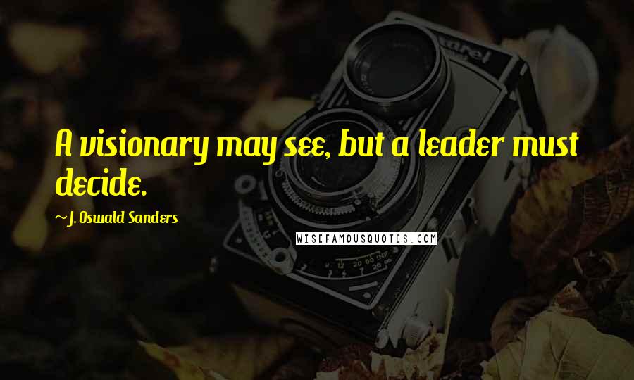 J. Oswald Sanders Quotes: A visionary may see, but a leader must decide.