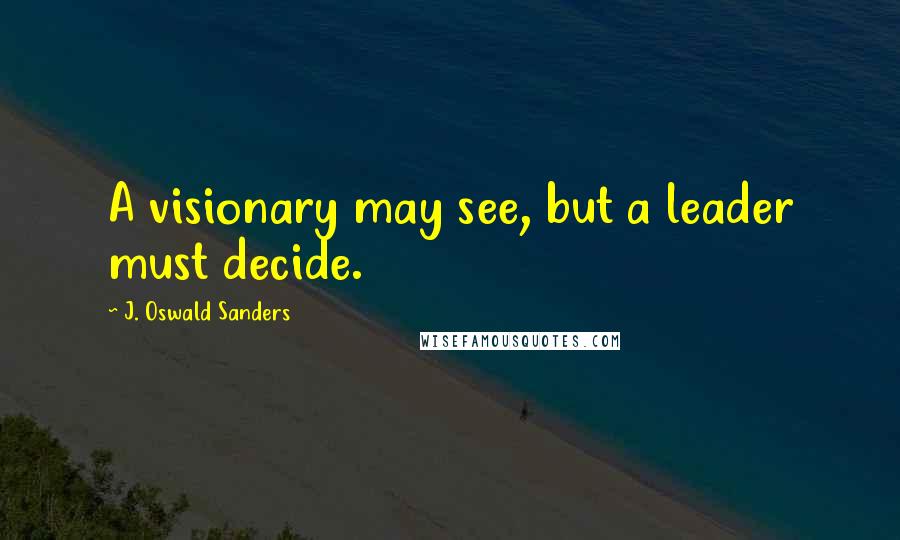 J. Oswald Sanders Quotes: A visionary may see, but a leader must decide.