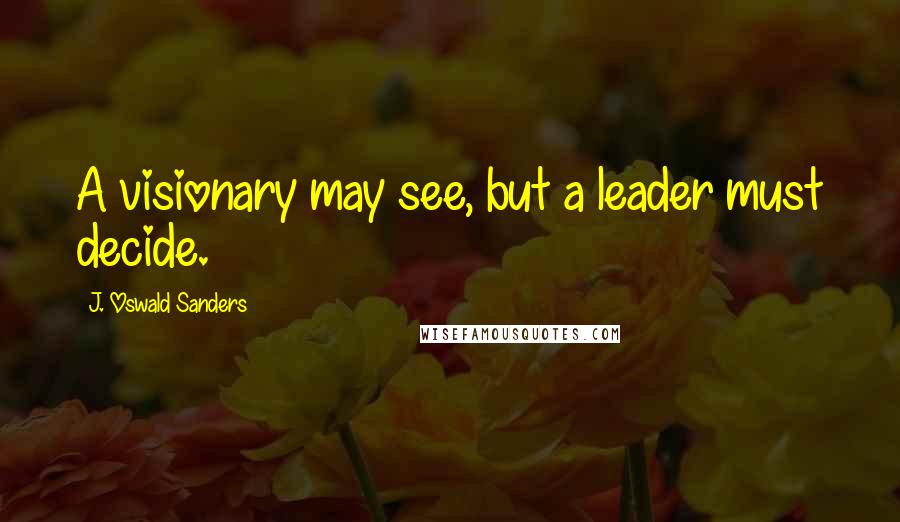 J. Oswald Sanders Quotes: A visionary may see, but a leader must decide.