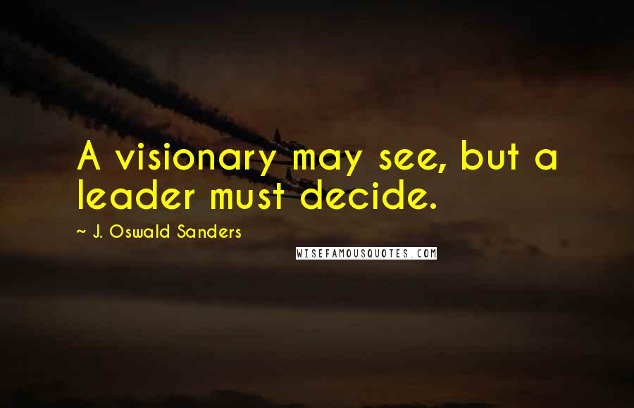 J. Oswald Sanders Quotes: A visionary may see, but a leader must decide.