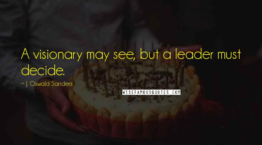 J. Oswald Sanders Quotes: A visionary may see, but a leader must decide.