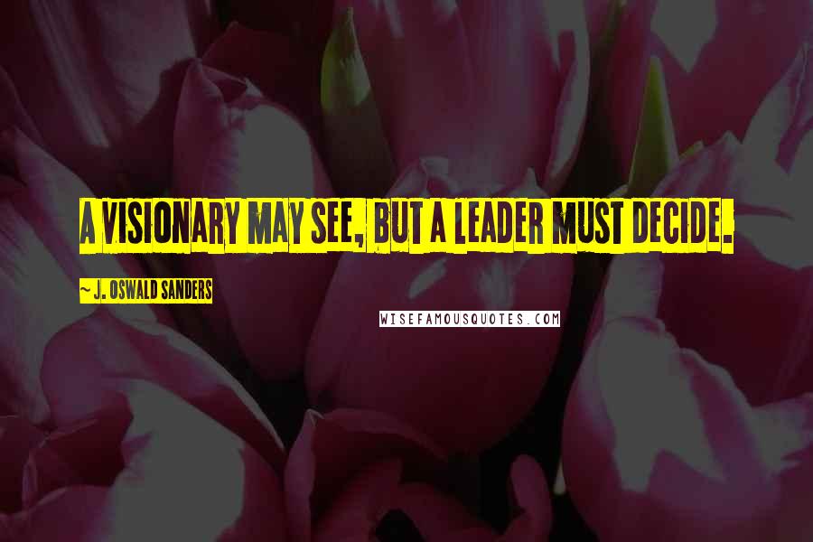 J. Oswald Sanders Quotes: A visionary may see, but a leader must decide.