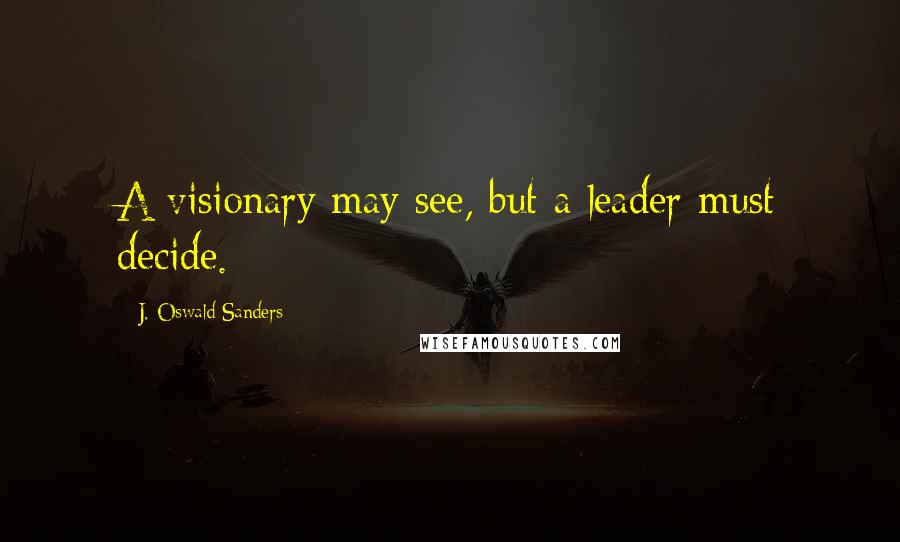 J. Oswald Sanders Quotes: A visionary may see, but a leader must decide.