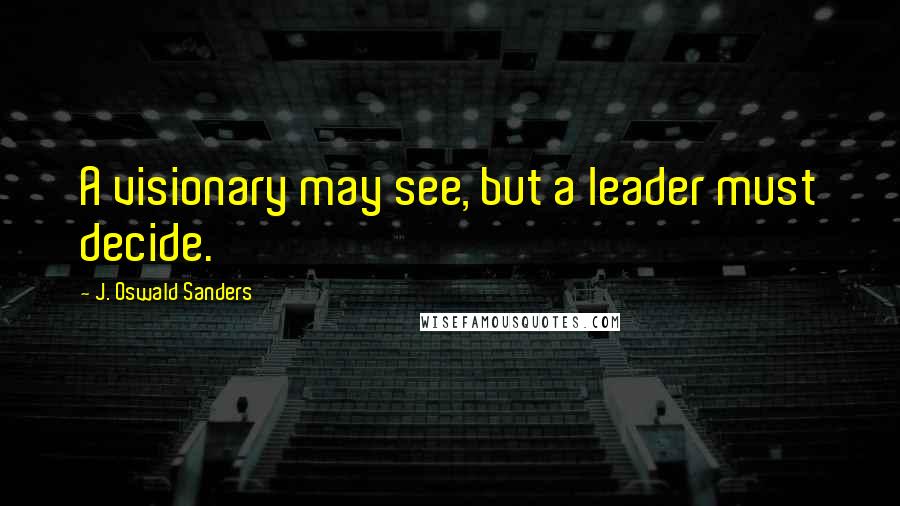 J. Oswald Sanders Quotes: A visionary may see, but a leader must decide.