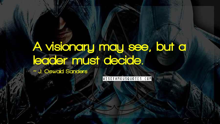 J. Oswald Sanders Quotes: A visionary may see, but a leader must decide.