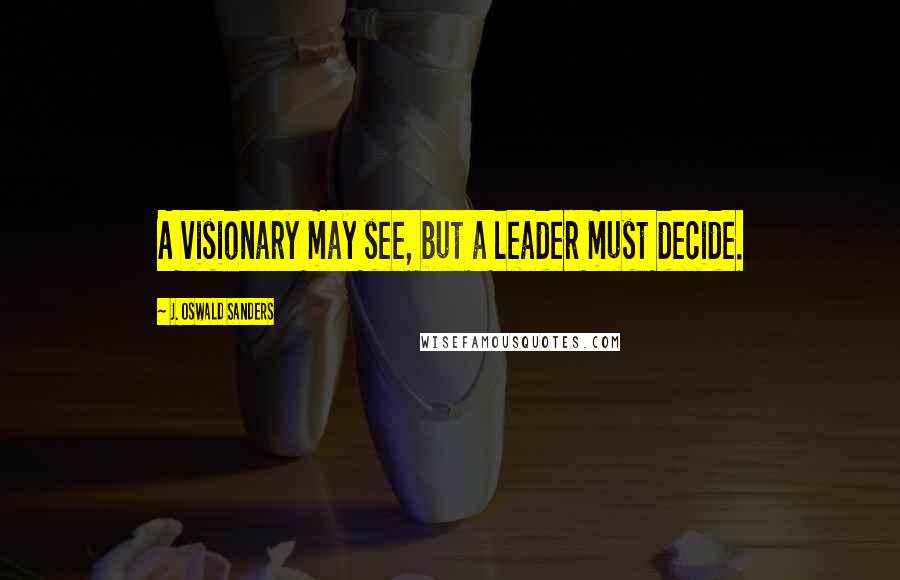 J. Oswald Sanders Quotes: A visionary may see, but a leader must decide.