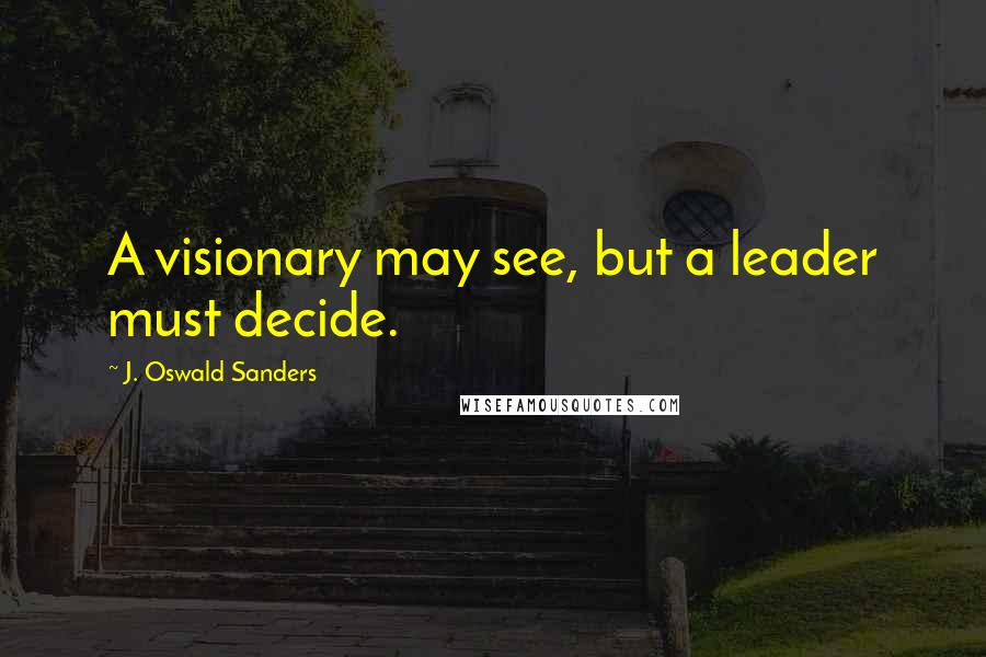 J. Oswald Sanders Quotes: A visionary may see, but a leader must decide.