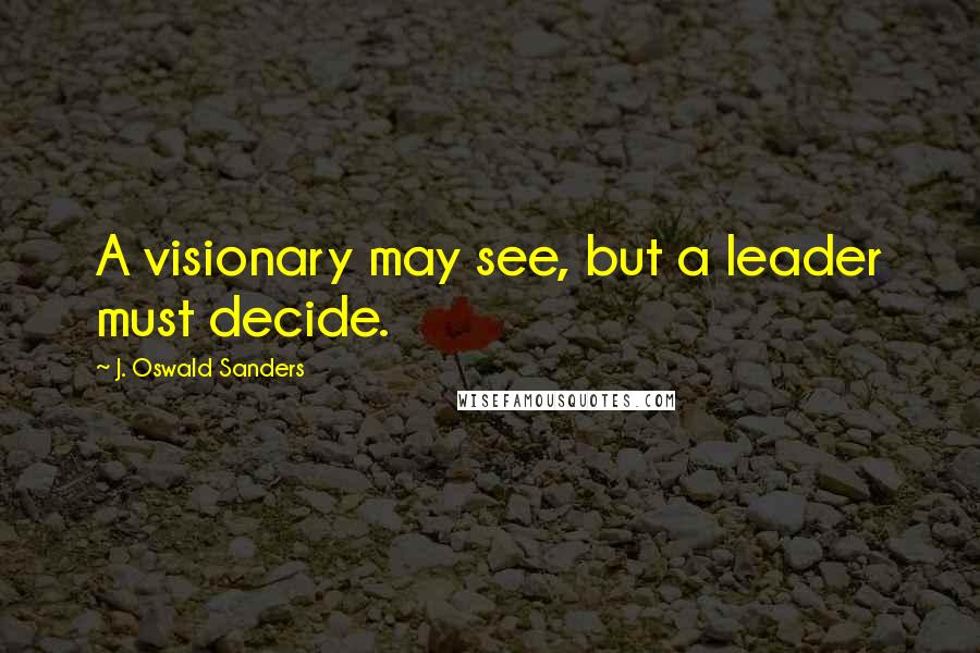 J. Oswald Sanders Quotes: A visionary may see, but a leader must decide.