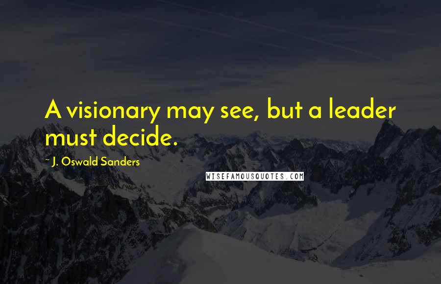 J. Oswald Sanders Quotes: A visionary may see, but a leader must decide.