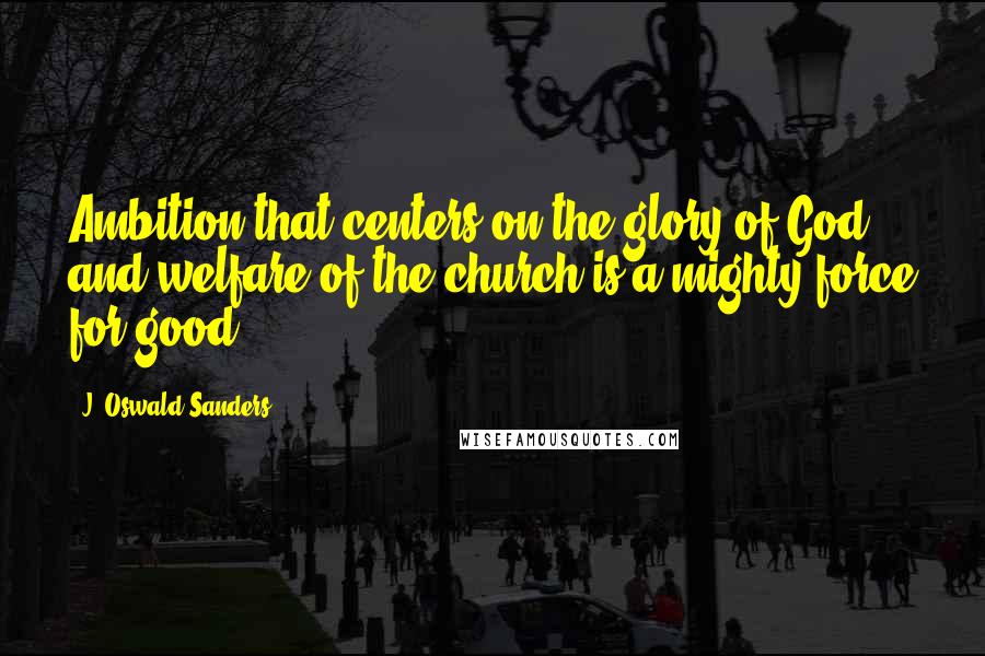 J. Oswald Sanders Quotes: Ambition that centers on the glory of God and welfare of the church is a mighty force for good.