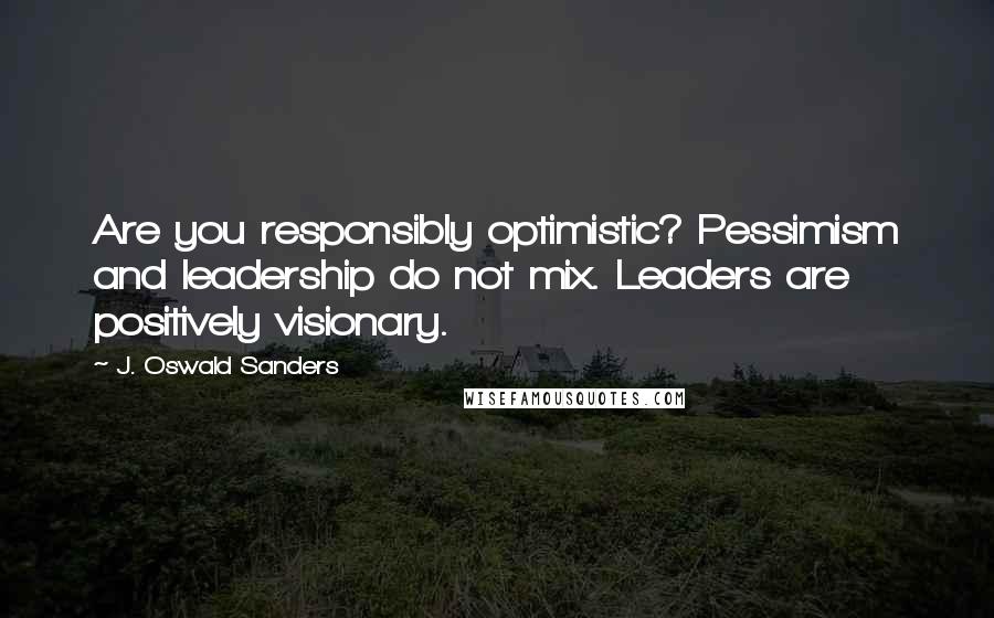 J. Oswald Sanders Quotes: Are you responsibly optimistic? Pessimism and leadership do not mix. Leaders are positively visionary.