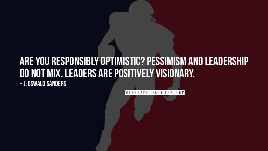 J. Oswald Sanders Quotes: Are you responsibly optimistic? Pessimism and leadership do not mix. Leaders are positively visionary.