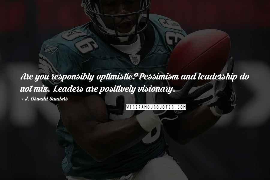 J. Oswald Sanders Quotes: Are you responsibly optimistic? Pessimism and leadership do not mix. Leaders are positively visionary.