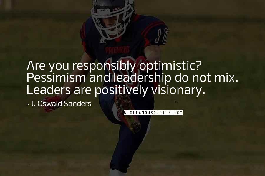 J. Oswald Sanders Quotes: Are you responsibly optimistic? Pessimism and leadership do not mix. Leaders are positively visionary.