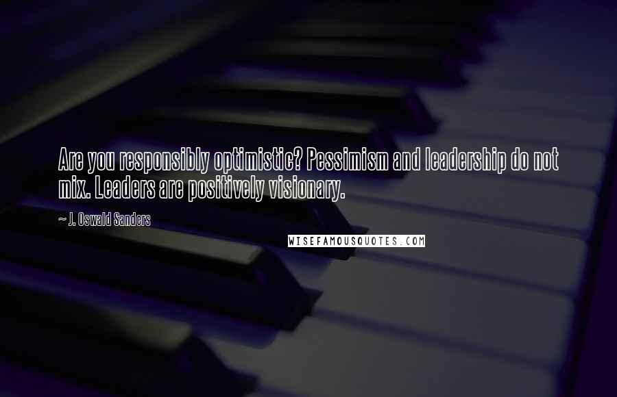 J. Oswald Sanders Quotes: Are you responsibly optimistic? Pessimism and leadership do not mix. Leaders are positively visionary.