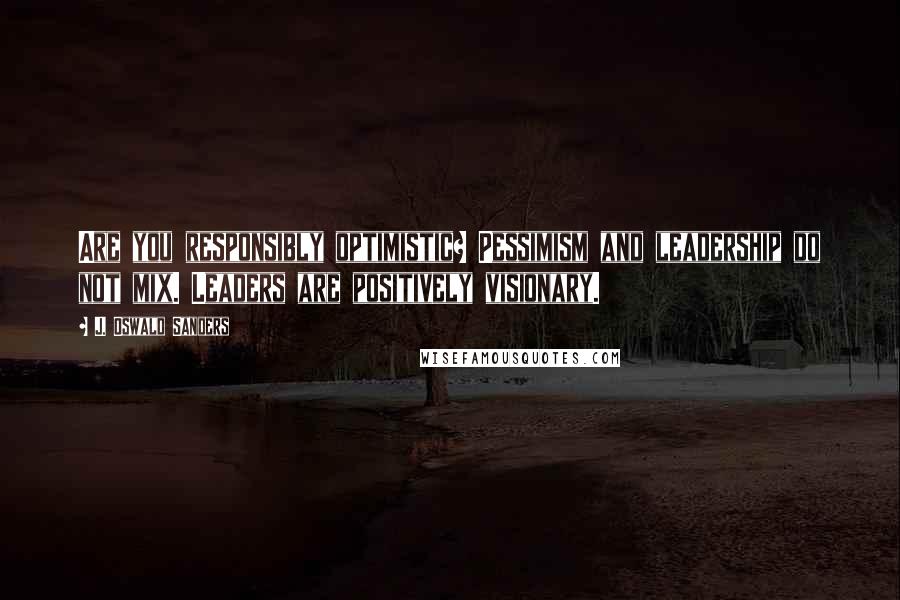 J. Oswald Sanders Quotes: Are you responsibly optimistic? Pessimism and leadership do not mix. Leaders are positively visionary.