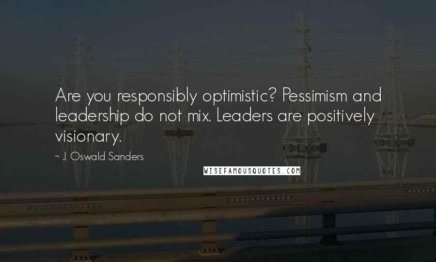 J. Oswald Sanders Quotes: Are you responsibly optimistic? Pessimism and leadership do not mix. Leaders are positively visionary.