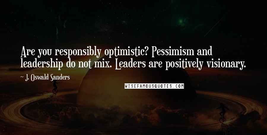 J. Oswald Sanders Quotes: Are you responsibly optimistic? Pessimism and leadership do not mix. Leaders are positively visionary.