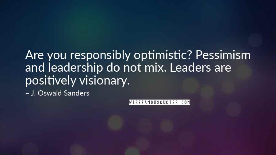 J. Oswald Sanders Quotes: Are you responsibly optimistic? Pessimism and leadership do not mix. Leaders are positively visionary.