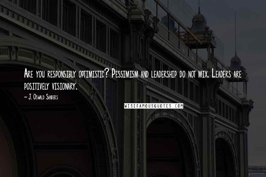 J. Oswald Sanders Quotes: Are you responsibly optimistic? Pessimism and leadership do not mix. Leaders are positively visionary.